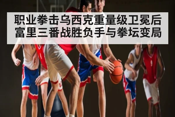 职业拳击乌西克重量级卫冕后富里三番战胜负手与拳坛变局