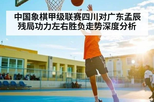 中国象棋甲级联赛四川对广东孟辰残局功力左右胜负走势深度分析