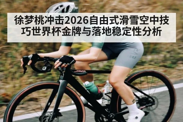 徐梦桃冲击2026自由式滑雪空中技巧世界杯金牌与落地稳定性分析