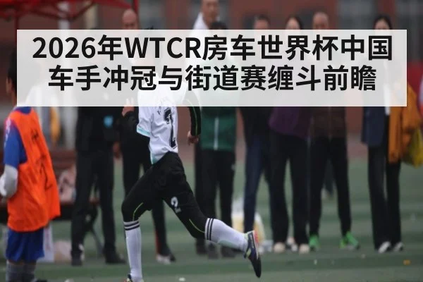 2026年WTCR房车世界杯中国车手冲冠与街道赛缠斗前瞻