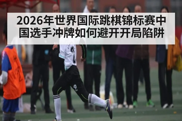 2026年世界国际跳棋锦标赛中国选手冲牌如何避开开局陷阱